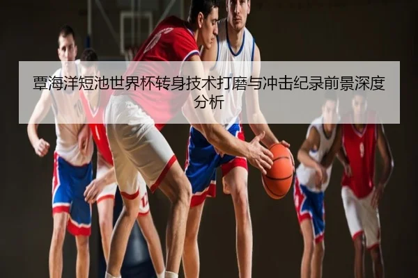 覃海洋短池世界杯转身技术打磨与冲击纪录前景深度分析