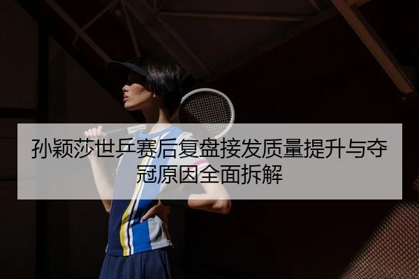 孙颖莎世乒赛后复盘接发质量提升与夺冠原因全面拆解