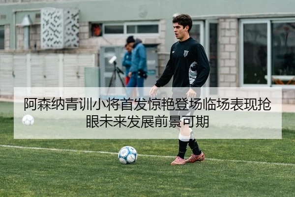 阿森纳青训小将首发惊艳登场临场表现抢眼未来发展前景可期